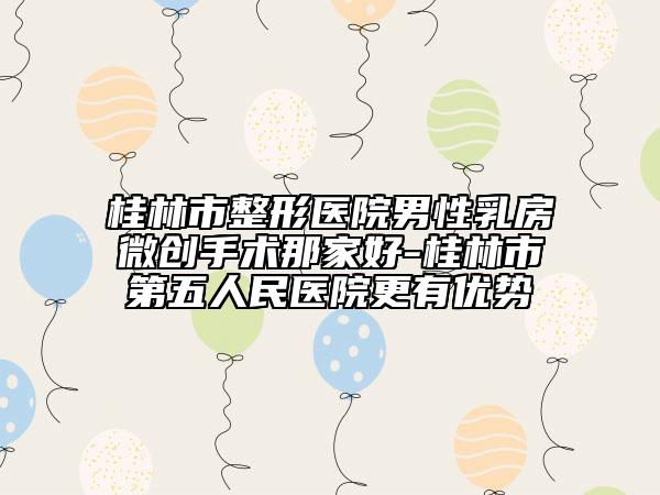 桂林市整形醫(yī)院男性乳房微創(chuàng)手術(shù)那家好-桂林市第五人民醫(yī)院更有優(yōu)勢(shì)