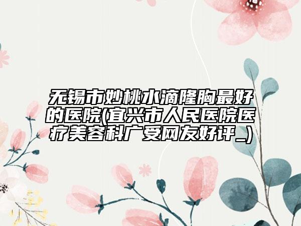 無錫市妙桃水滴隆胸最好的醫(yī)院(宜興市人民醫(yī)院醫(yī)療美容科廣受網(wǎng)友好評(píng)_)