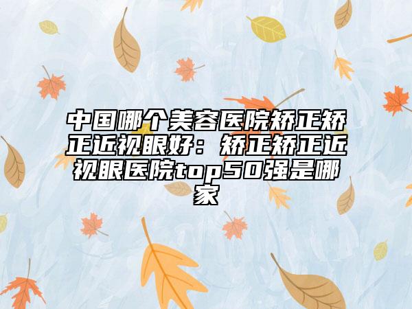 中國(guó)哪個(gè)美容醫(yī)院矯正矯正近視眼好：矯正矯正近視眼醫(yī)院top50強(qiáng)是哪家