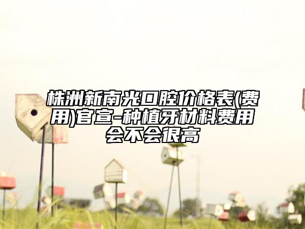 株洲新南光口腔價格表(費用)官宣-種植牙材料費用會不會很高