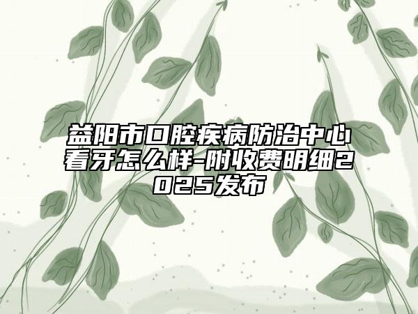 益陽(yáng)市口腔疾病防治中心看牙怎么樣-附收費(fèi)明細(xì)2025發(fā)布