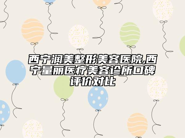 西寧潤(rùn)美整形美容醫(yī)院,西寧量麗醫(yī)療美容診所口碑評(píng)價(jià)對(duì)比