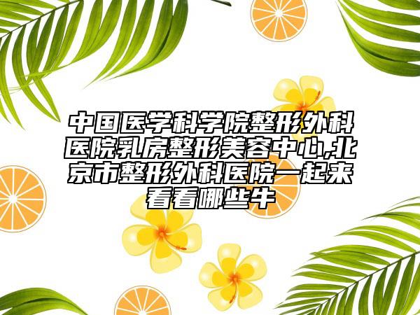 中國醫(yī)學(xué)科學(xué)院整形外科醫(yī)院乳房整形美容中心,北京市整形外科醫(yī)院一起來看看哪些牛