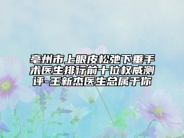亳州市上眼皮松弛下垂手術醫(yī)生排行前十位權威測評-王新杰醫(yī)生總屬于你
