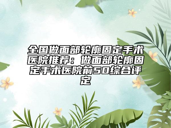 全國做面部輪廓固定手術醫(yī)院推薦：做面部輪廓固定手術醫(yī)院前50綜合評定