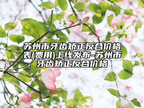 蘇州市牙齒矯正反合價(jià)格表(費(fèi)用)上線發(fā)布-蘇州市牙齒矯正反合價(jià)格