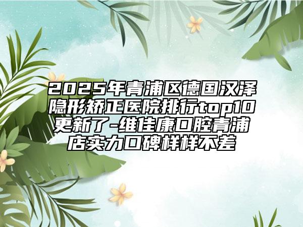2025年青浦區(qū)德國漢澤隱形矯正醫(yī)院排行top10更新了-維佳康口腔青浦店實(shí)力口碑樣樣不差