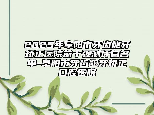 2025年阜陽市牙齒齙牙矯正醫(yī)院前十強測評白名單-阜陽市牙齒齙牙矯正口腔醫(yī)院