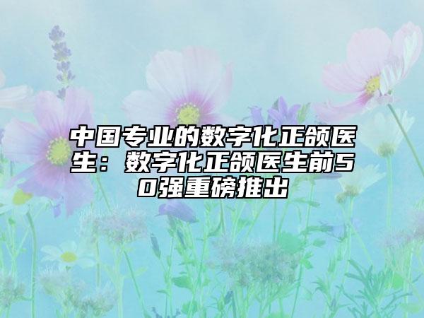 中國專業(yè)的數(shù)字化正頜醫(yī)生：數(shù)字化正頜醫(yī)生前50強(qiáng)重磅推出