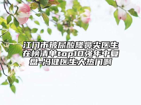 江門市玻尿酸隆鼻尖醫(yī)生在榜清單top10強年中復盤-馮健醫(yī)生大熱門啊