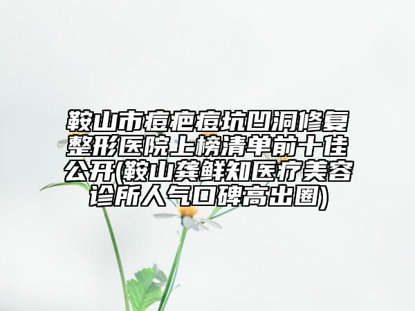 鞍山市痘疤痘坑凹洞修復(fù)整形醫(yī)院上榜清單前十佳公開(鞍山龔鮮知醫(yī)療美容診所人氣口碑高出圈)