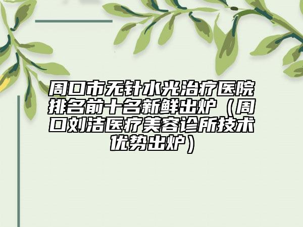 周口市無針?biāo)庵委熱t(yī)院排名前十名新鮮出爐（周口劉潔醫(yī)療美容診所技術(shù)優(yōu)勢出爐）