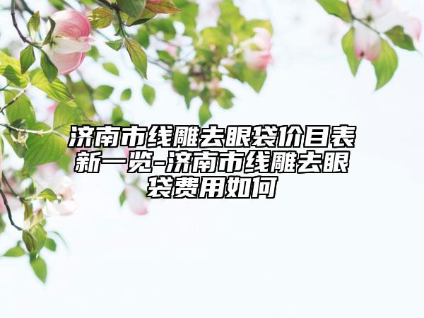 濟(jì)南市線雕去眼袋價目表新一覽-濟(jì)南市線雕去眼袋費用如何