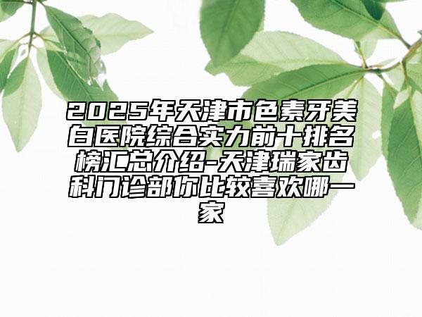 2025年天津市色素牙美白醫(yī)院綜合實(shí)力前十排名榜匯總介紹-天津瑞家齒科門診部你比較喜歡哪一家