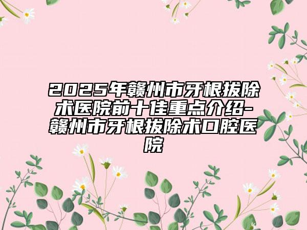 2025年贛州市牙根拔除術(shù)醫(yī)院前十佳重點(diǎn)介紹-贛州市牙根拔除術(shù)口腔醫(yī)院