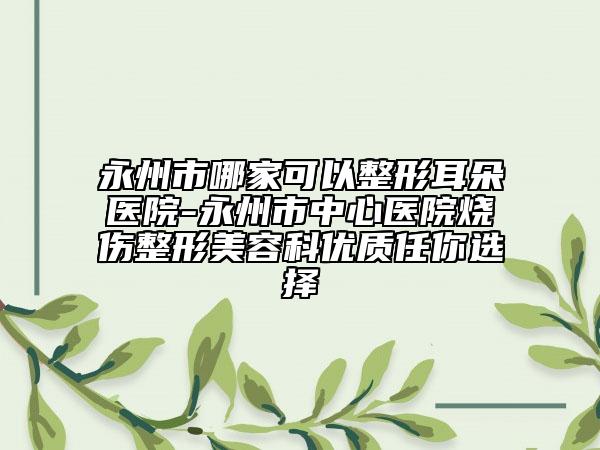 永州市哪家可以整形耳朵醫(yī)院-永州市中心醫(yī)院燒傷整形美容科優(yōu)質任你選擇
