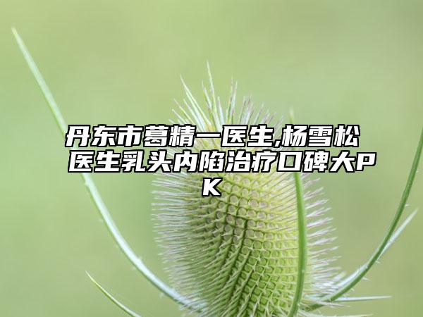 丹東市葛精一醫(yī)生,楊雪松醫(yī)生乳頭內(nèi)陷治療口碑大PK