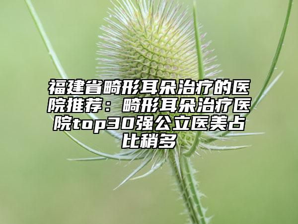 福建省畸形耳朵治療的醫(yī)院推薦：畸形耳朵治療醫(yī)院top30強公立醫(yī)美占比稍多