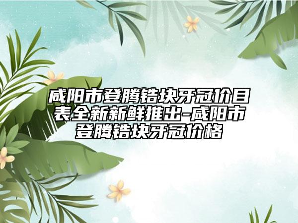 咸陽(yáng)市登騰鋯塊牙冠價(jià)目表全新新鮮推出-咸陽(yáng)市登騰鋯塊牙冠價(jià)格