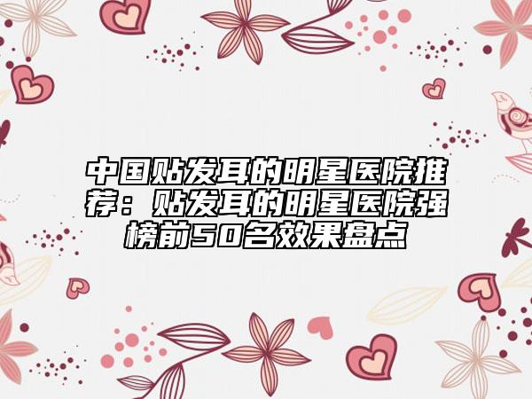 中國貼發(fā)耳的明星醫(yī)院推薦：貼發(fā)耳的明星醫(yī)院強(qiáng)榜前50名效果盤點(diǎn)