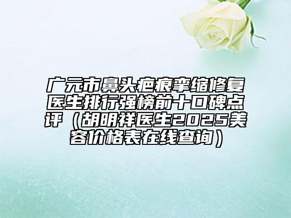廣元市鼻頭疤痕攣縮修復(fù)醫(yī)生排行強(qiáng)榜前十口碑點(diǎn)評(píng)（胡明祥醫(yī)生2025美容價(jià)格表在線查詢）