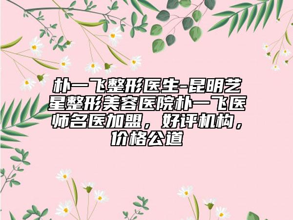 樸一飛整形醫(yī)生-昆明藝星整形美容醫(yī)院樸一飛醫(yī)師名醫(yī)加盟，好評機(jī)構(gòu)，價(jià)格公道