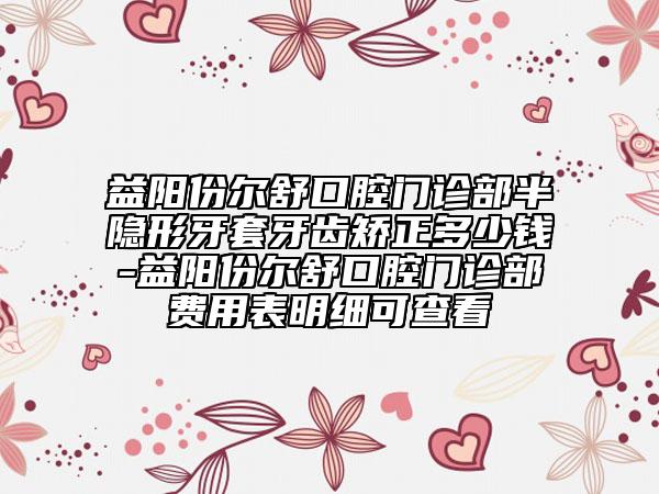 益陽份爾舒口腔門診部半隱形牙套牙齒矯正多少錢-益陽份爾舒口腔門診部費用表明細(xì)可查看