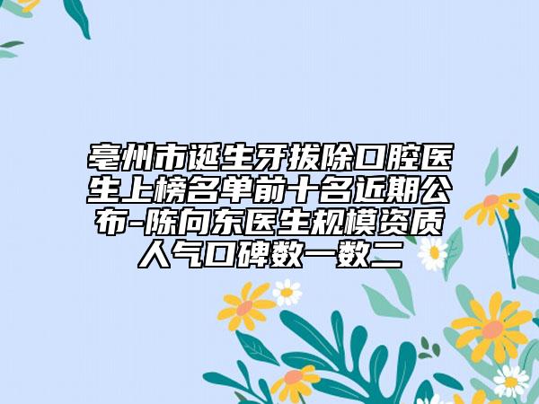 亳州市誕生牙拔除口腔醫(yī)生上榜名單前十名近期公布-陳向東醫(yī)生規(guī)模資質(zhì)人氣口碑?dāng)?shù)一數(shù)二