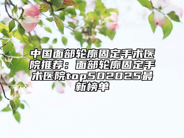 中國面部輪廓固定手術(shù)醫(yī)院推薦：面部輪廓固定手術(shù)醫(yī)院top502025最新榜單