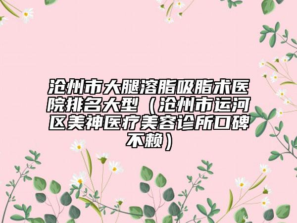 滄州市大腿溶脂吸脂術(shù)醫(yī)院排名大型（滄州市運(yùn)河區(qū)美神醫(yī)療美容診所口碑不賴）