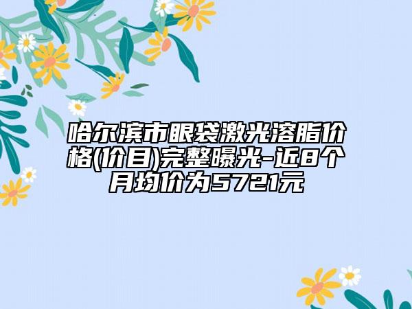 哈爾濱市眼袋激光溶脂價格(價目)完整曝光-近8個月均價為5721元