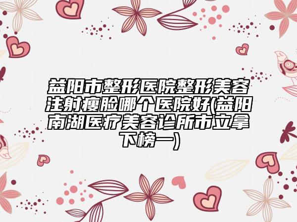 益陽市整形醫(yī)院整形美容注射瘦臉哪個醫(yī)院好(益陽南湖醫(yī)療美容診所市立拿下榜一)