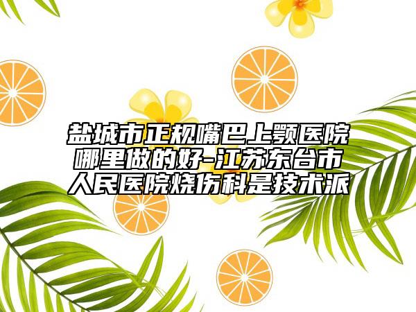 鹽城市正規(guī)嘴巴上顎醫(yī)院哪里做的好-江蘇東臺市人民醫(yī)院燒傷科是技術(shù)派