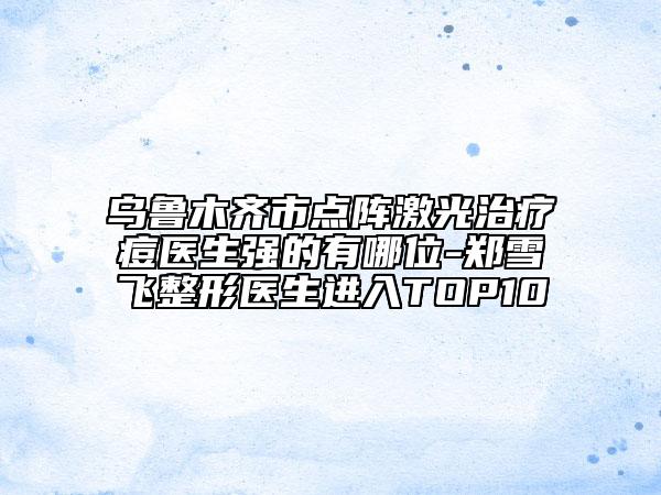 烏魯木齊市點陣激光治療痘醫(yī)生強的有哪位-鄭雪飛整形醫(yī)生進入TOP10