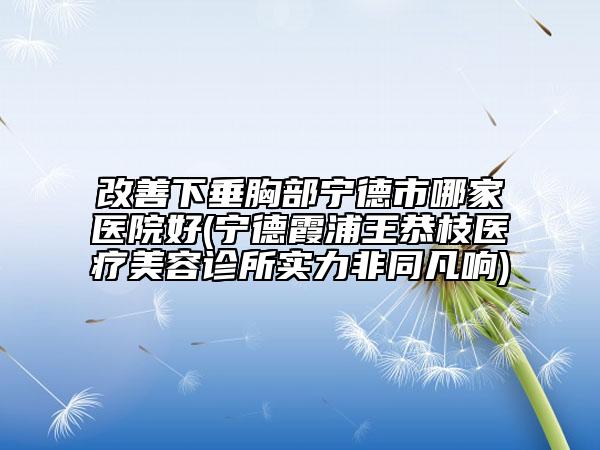 改善下垂胸部寧德市哪家醫(yī)院好(寧德霞浦王恭枝醫(yī)療美容診所實(shí)力非同凡響)