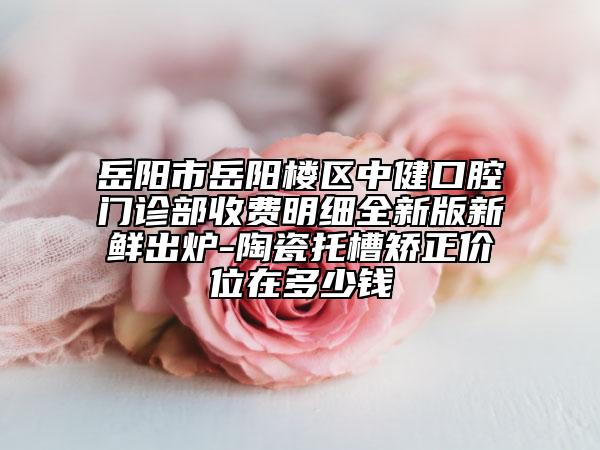 岳陽市岳陽樓區(qū)中健口腔門診部收費(fèi)明細(xì)全新版新鮮出爐-陶瓷托槽矯正價位在多少錢