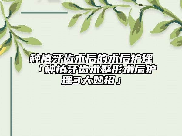 種植牙齒術(shù)后的術(shù)后護理「種植牙齒術(shù)整形術(shù)后護理3大妙招」