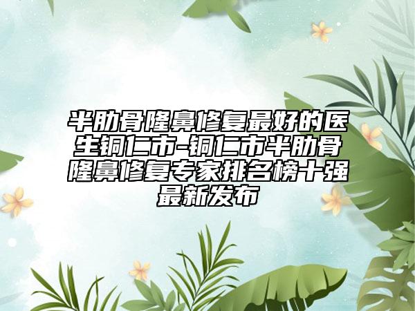 半肋骨隆鼻修復(fù)最好的醫(yī)生銅仁市-銅仁市半肋骨隆鼻修復(fù)專家排名榜十強(qiáng)最新發(fā)布
