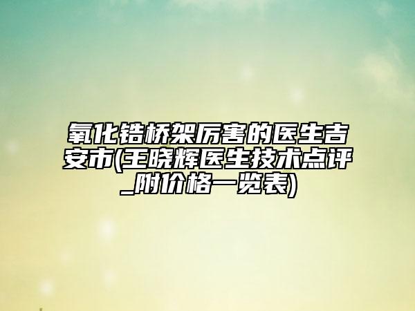 氧化鋯橋架厲害的醫(yī)生吉安市(王曉輝醫(yī)生技術(shù)點(diǎn)評(píng)_附價(jià)格一覽表)