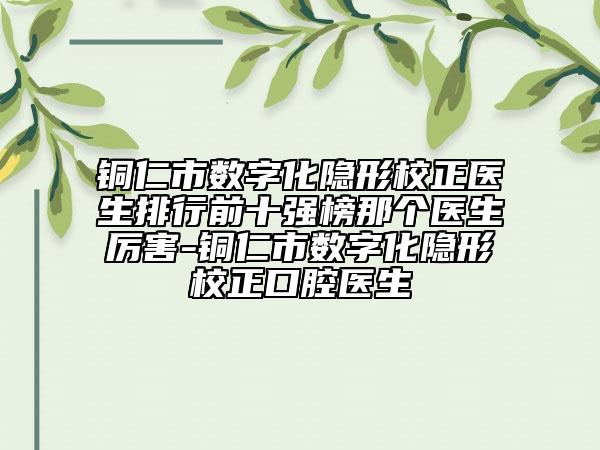 銅仁市數(shù)字化隱形校正醫(yī)生排行前十強榜那個醫(yī)生厲害-銅仁市數(shù)字化隱形校正口腔醫(yī)生