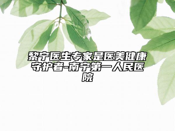 黎寧醫(yī)生專家是醫(yī)美健康守護(hù)者-南寧第一人民醫(yī)院