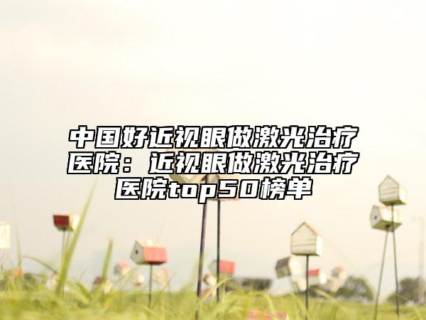 中國好近視眼做激光治療醫(yī)院：近視眼做激光治療醫(yī)院top50榜單