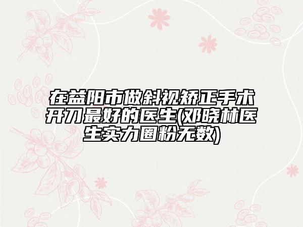 在益陽市做斜視矯正手術開刀最好的醫(yī)生(鄧曉林醫(yī)生實力圈粉無數(shù))