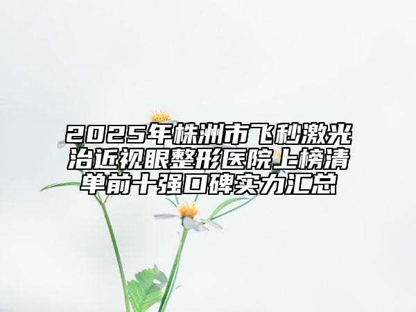 2025年株洲市飛秒激光治近視眼整形醫(yī)院上榜清單前十強口碑實力匯總