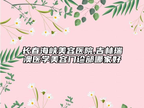 長(zhǎng)春海峽美容醫(yī)院,吉林瑞澳醫(yī)學(xué)美容門(mén)診部哪家好