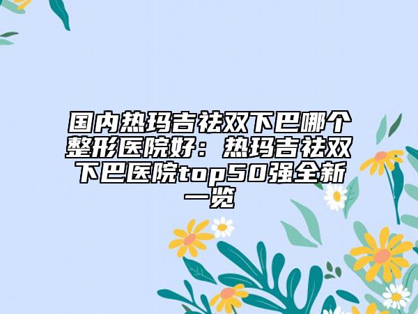 國內(nèi)熱瑪吉祛雙下巴哪個(gè)整形醫(yī)院好：熱瑪吉祛雙下巴醫(yī)院top50強(qiáng)全新一覽
