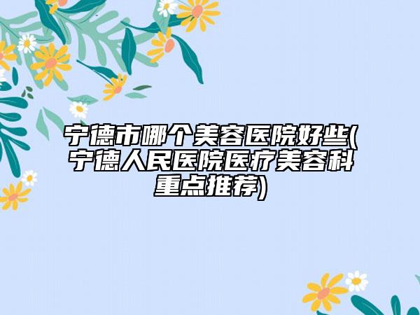 寧德市哪個美容醫(yī)院好些(寧德人民醫(yī)院醫(yī)療美容科重點推薦)