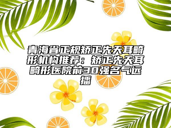 青海省正規(guī)矯正先天耳畸形機(jī)構(gòu)推薦：矯正先天耳畸形醫(yī)院前30強(qiáng)名氣遠(yuǎn)播