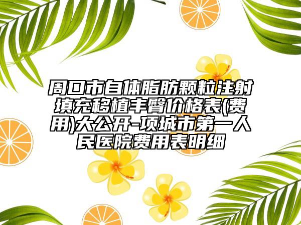 周口市自體脂肪顆粒注射填充移植豐臀價(jià)格表(費(fèi)用)大公開(kāi)-項(xiàng)城市第一人民醫(yī)院費(fèi)用表明細(xì)