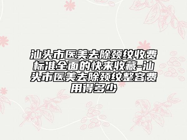 汕頭市醫(yī)美去除頸紋收費(fèi)標(biāo)準(zhǔn)全面的快來收藏-汕頭市醫(yī)美去除頸紋整容費(fèi)用得多少